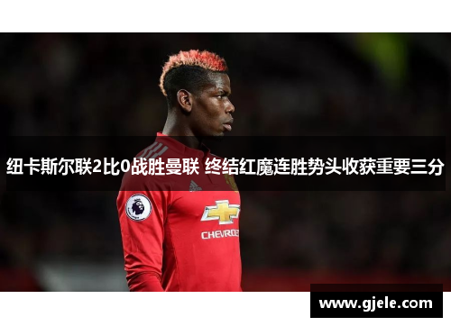 纽卡斯尔联2比0战胜曼联 终结红魔连胜势头收获重要三分
