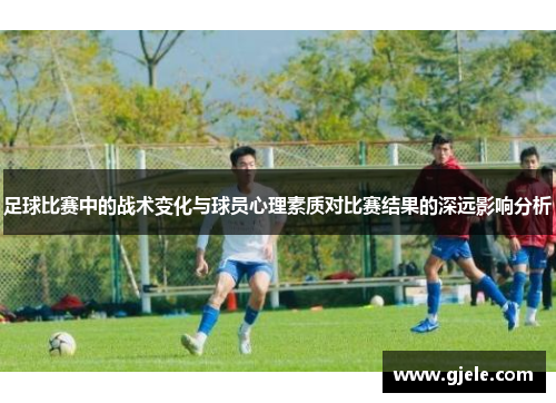 足球比赛中的战术变化与球员心理素质对比赛结果的深远影响分析