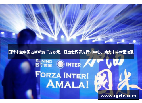 国际米兰中国老板斥资千万欧元，打造世界领先青训中心，助力未来新星涌现
