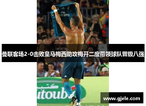曼联客场2-0击败皇马梅西助攻梅开二度带领球队晋级八强