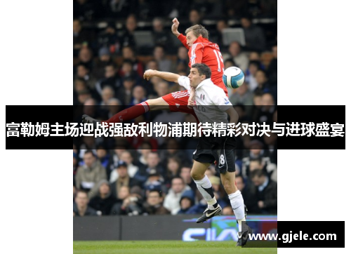 富勒姆主场迎战强敌利物浦期待精彩对决与进球盛宴