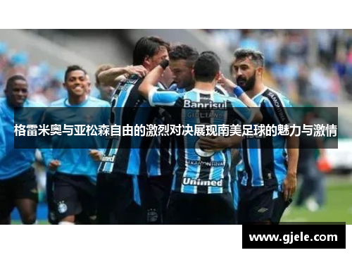 格雷米奥与亚松森自由的激烈对决展现南美足球的魅力与激情