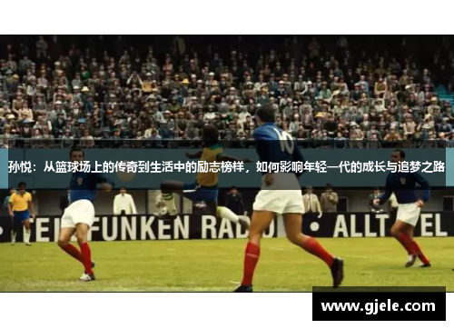 孙悦：从篮球场上的传奇到生活中的励志榜样，如何影响年轻一代的成长与追梦之路